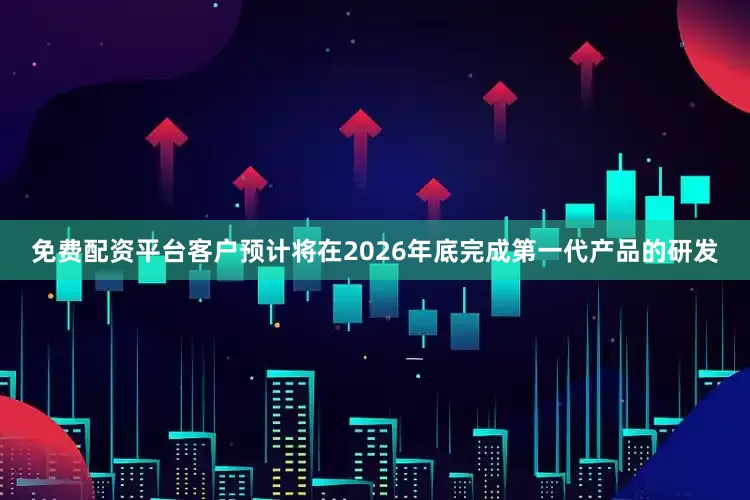 免费配资平台客户预计将在2026年底完成第一代产品的研发