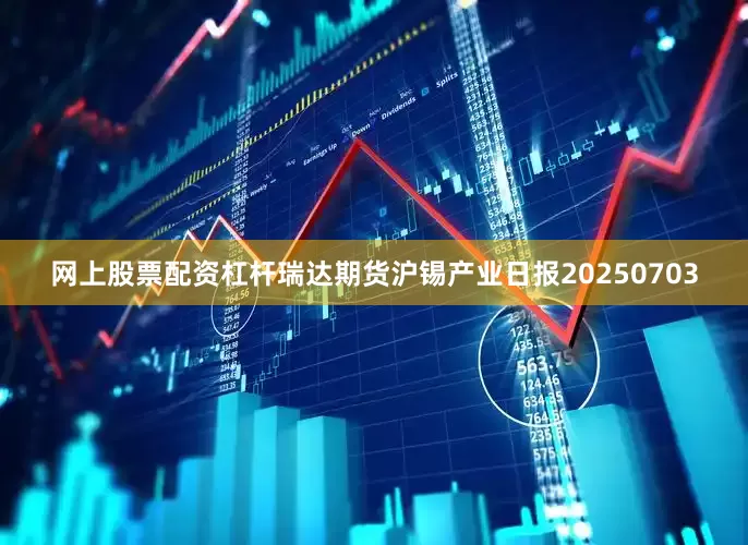 网上股票配资杠杆瑞达期货沪锡产业日报20250703