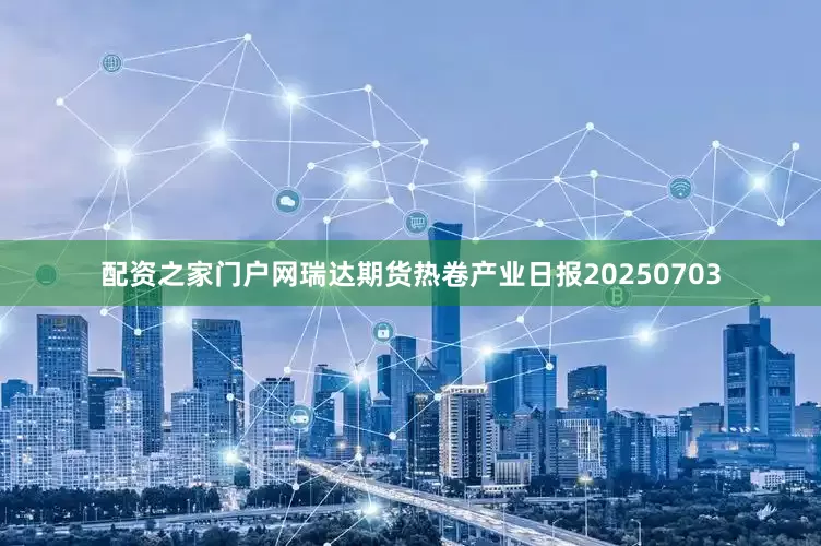 配资之家门户网瑞达期货热卷产业日报20250703