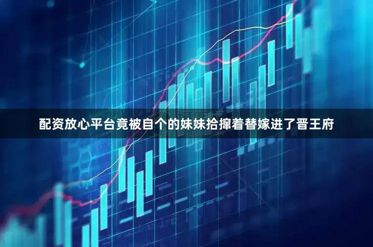 配资放心平台竟被自个的妹妹拾撺着替嫁进了晋王府