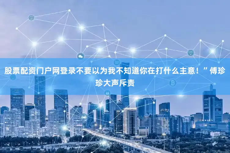 股票配资门户网登录不要以为我不知道你在打什么主意！”傅珍珍大声斥责