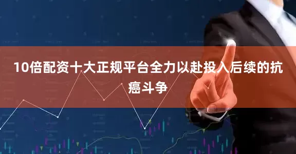 10倍配资十大正规平台全力以赴投入后续的抗癌斗争