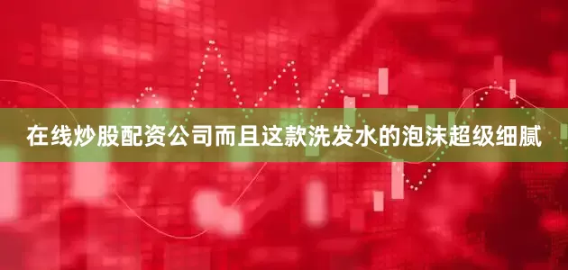 在线炒股配资公司而且这款洗发水的泡沫超级细腻