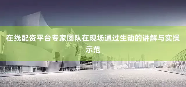 在线配资平台专家团队在现场通过生动的讲解与实操示范