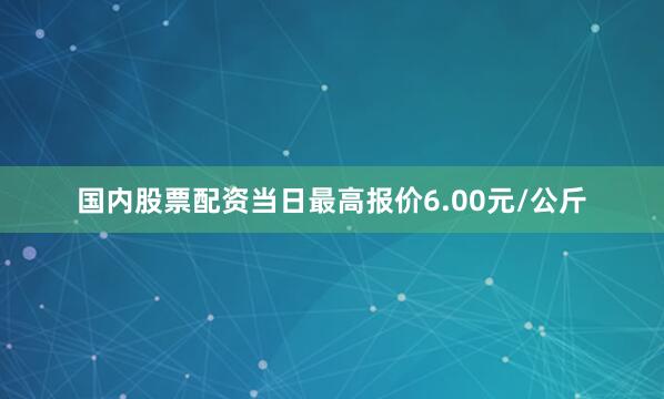 国内股票配资当日最高报价6.00元/公斤