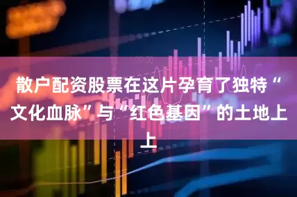 散户配资股票在这片孕育了独特“文化血脉”与“红色基因”的土地上