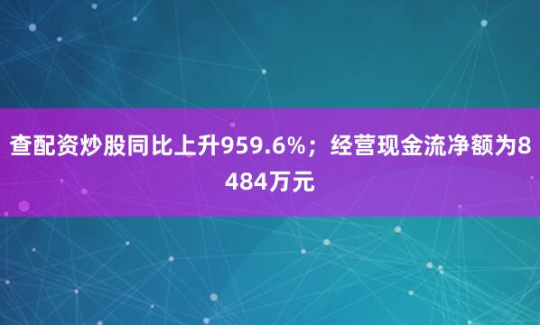 查配资炒股同比上升959.6%；经营现金流净额为8484万元