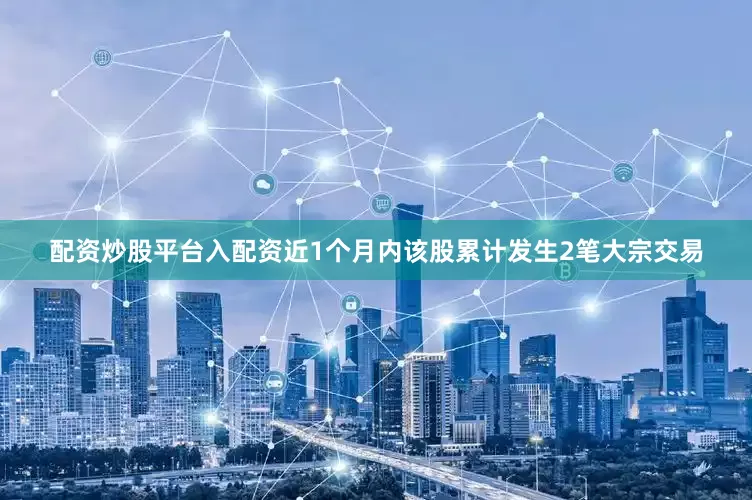 配资炒股平台入配资近1个月内该股累计发生2笔大宗交易