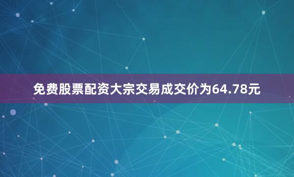 免费股票配资大宗交易成交价为64.78元