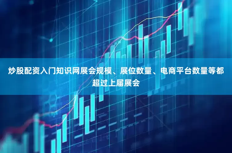 炒股配资入门知识网展会规模、展位数量、电商平台数量等都超过上届展会