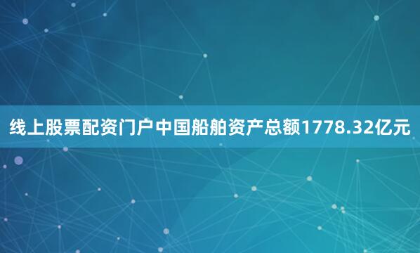 线上股票配资门户中国船舶资产总额1778.32亿元